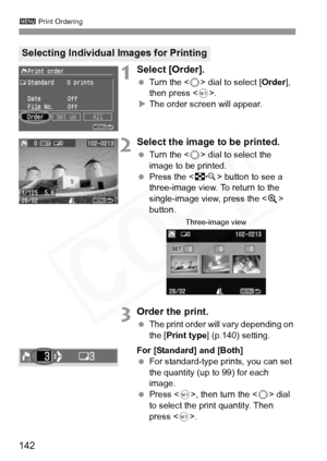 Page 142
3 Print Ordering
142
1Select [Order].
 Turn the < 5> dial to select [ Order], 
then press < 0>.
X The order screen will appear.
2Select the image to be printed.
  Turn the < 5> dial to select the 
image to be printed.
  Press the < I> button to see a 
three-image view. To return to the 
single-image view, press the < u> 
button.
3Order the print.
  The print order will vary depending on 
the [ Print type ] (p.140) setting.
For [Standard] and [Both]
  For standard-type prints, you can set 
the quantity...