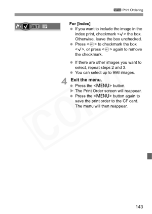 Page 143
143
3 Print Ordering
For [Index]
 If you want to include the image in the 
index print, checkmark < X> the box. 
Otherwise, leave the box unchecked.
  Press < 0> to checkmark the box 
< X >, or press < 0> again to remove 
the checkmark.
  If there are other images you want to 
select, repeat steps 2 and 3.
  You can select up to 998 images.
4 Exit the menu.
 Press the < M> button.
X The Print Order screen will reappear.
  Press the < M> button again to 
save the print order to the CF card. 
The menu...