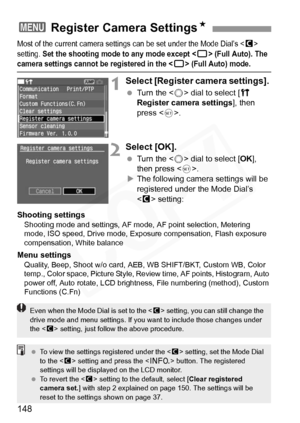 Page 148
148
Most of the current camera settings can be set under the Mode Dial’s  
setting. 
Set the shooting mode  to any mode except  (Full Auto). The camera settings cannot be  registered in the  (Full Auto) mode.
1Select [Register camera settings]. 
 Turn the < 5> dial to select [ c 
Register camera settings ], then 
press < 0>.
2Select [OK].
  Turn the < 5> dial to select [ OK], 
then press < 0>.
X The following camera settings will be 
registered under the Mode Dial’s 
 setting:
Shooting settings
Shooting...