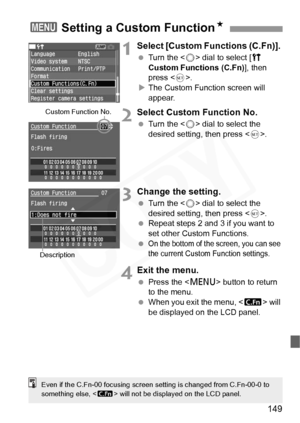 Page 149
149
1Select [Custom Functions (C.Fn)]. 
 Turn the < 5> dial to select [ c 
Custom Functions (C.Fn) ], then 
press < 0>.
X The Custom Function screen will 
appear.
2Select Custom Function No.
  Turn the < 5> dial to select the 
desired setting, then press < 0>.
3Change the setting.
  Turn the < 5> dial to select the 
desired setting, then press < 0>.
  Repeat steps 2 and 3 if you want to 
set other Custom Functions.
 
On the bottom of the screen, you can see 
the current Custom Function settings.
4Exit...