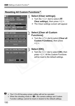 Page 150
3 Setting a Custom Function N
150
1Select [Clear settings]. 
 Turn the < 5> dial to select [ c 
Clear settings ], then press .
X The Clear settings screen will appear.
2Select [Clear all Custom 
Functions]. 
  Turn the < 5> dial to select [ Clear all 
Custom Functions ], then press 
< 0 >.
3Select [OK].
 Turn the  dial to select [OK], then 
press . All the Custom Functions 
will be reset to the default settings.
Resetting All Custom Functions N
 The C.Fn-00 focusing screen  setting will not be...