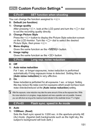 Page 151
151
3 Custom Function SettingsN
C.Fn-01 SET function when shooting
You can change the function assigned to . 
0: Default (no function)
1: Change quality After pressing < 0>, look at the LCD panel and turn the < 5> dial 
to set the recording quality directly.
2: Change Picture Style
Press the < 0> button to display the Picture Style selection screen 
on the LCD monitor. Turn the < 5> dial to select the desired 
Picture Style, then press < 0>.
3: Menu display
Gives the same function as the < M> button.
4:...