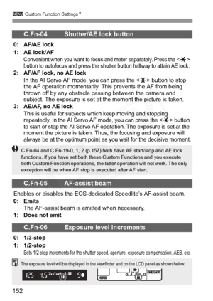 Page 152
3 Custom Function Settings N
152
C.Fn-04 Shutter/AE lock button
0: AF/AE lock
1: AE lock/AF
Convenient when you want to focus  and meter separately. Press the  
button to autofocus and pr ess the shutter button halfway to attain AE lock.
2: AF/AF lock, no AE lock
In the AI Servo AF mode, you can press the < A> button to stop 
the AF operation momentarily. This prevents the AF from being 
thrown off by any obstacle passing between the camera and 
subject. The exposure is set at  the moment the picture is...