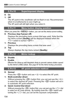 Page 154
3 Custom Function Settings N
154
C.Fn-10 Superimposed display
0: On
1: Off
The AF point in the  viewfinder will not flas h in red. Recommended 
when it is bothersome to see it light up.
The AF point will still light when you select it.
C.Fn-11 Menu button display position
When you press the  button, you can set  the menu screen setting.
0: Previous (top if power off)
Displays the preceding menu screen t hat was used. Note that the 
top menu screen [ Quality] will be displayed instead when the 
< 4 >...