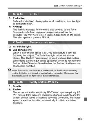 Page 155
155
3 Custom Function Settings N
C.Fn-14 E-TTL II 
0: Evaluative
Fully automatic flash photography fo r all conditions, from low light 
to daylight fill-flash.
1: Average
The flash is averaged for the entir e area covered by the flash. 
Since automatic flash exposure compensation will not be 
executed, you may have to set it  yourself depending on the scene. 
This also applies if you use FE lock.
C.Fn-15 Shutter curtain sync.
0: 1st-curtain sync.
1: 2nd-curtain sync.
When a slow shutter speed is set,...