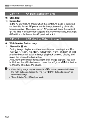 Page 156
3 Custom Function Settings N
156
C.Fn-17 AF point activation area
0: Standard
1: Expanded
In the AI SERVO AF mode when the center AF point is selected, 
six invisible Assist AF points wit hin the spot metering circle also 
become active. Therefore, seven AF points will track the subject 
(p.76). This is effective for subjects  that move erratically, making it 
difficult for only the center AF point to track it.
C.Fn-18 LCD displ -> Return to shoot.
0: With Shutter Button only
1: Also with  A etc.
During...