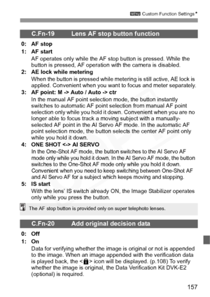 Page 157
157
3 Custom Function Settings N
C.Fn-19 Lens AF stop button function
0: AF stop
1: AF start
AF operates only while the AF st op button is pressed. While the 
button is pressed, AF operation with the camera is disabled.
2: AE lock while metering
When the button is pressed while mete ring is still active, AE lock is 
applied. Convenient when you want  to focus and meter separately.
3: AF point: M -> Auto / Auto -> ctr
In the manual AF point selection mode, the button instantly 
switches to automatic AF...