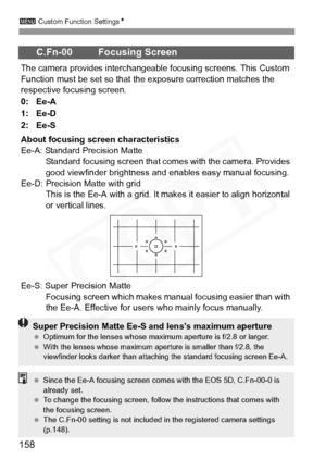 Page 158
3 Custom Function Settings N
158
C.Fn-00 Focusing Screen
The camera provides interchangeable focusing screens. This Custom 
Function must be set so that the exposure correction matches the 
respective focusing screen.
0: Ee-A
1: Ee-D
2: Ee-S
About focusing screen characteristics
Ee-A: Standard Precision Matte
Standard focusing screen that come s with the camera. Provides 
good viewfinder brightness and  enables easy manual focusing.
Ee-D: Precision Matte with grid This is the Ee-A with a grid. It ma kes...