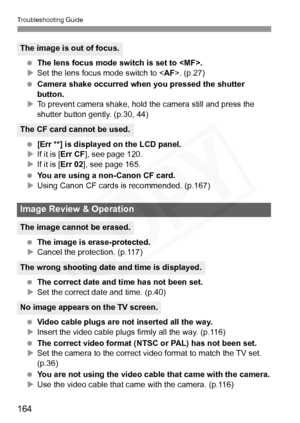 Page 164
Troubleshooting Guide
164
 The lens focus mode switch is set to .
X Set the lens focus mode switch to < AF>. (p.27)
  Camera shake occurred when  you pressed the shutter 
button.
X To prevent camera shake, hold  the camera still and press the 
shutter button gently. (p.30, 44)
  [Err **] is displayed on the LCD panel.
X If it is [ Err CF ], see page 120.
X If it is [ Err 02], see page 165.
  You are using a non-Canon CF card.
X Using Canon CF cards is recommended. (p.167)
  The image is...