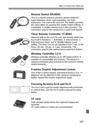 Page 167
167
Major Accessories (Optional)
Remote Switch RS-80N3
This is a remote switch to prevent camera shake for 
super-telephoto shots, ma croshooting, and bulb 
exposures. The cord is  80 cm/2.6 ft. The switch provides 
the same effect as pressing  the shutter button halfway or 
completely. A shutter-release  lock is also provided. The 
connection plug for the came ra has a quick-lock feature.
Timer Remote Controller TC-80N3
Attached with an 80 cm/2.6 ft cord, this remote switch has 
four built-in...