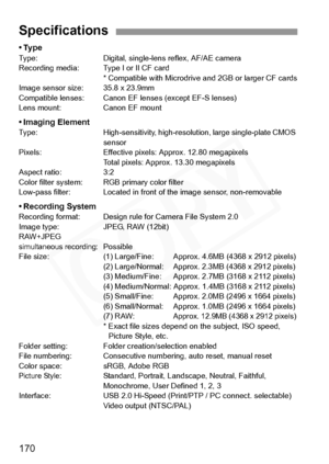 Page 170
170
•TypeType: Digital, single-lens reflex, AF/AE camera
Recording media: Type I or II CF card* Compatible with Microdrive  and 2GB or larger CF cards
Image sensor si ze: 35.8 x 23.9mm
Compatible lenses: Canon EF  lenses (except EF-S lenses)
Lens mount: Canon EF mount
• Imaging ElementType: High-sensitivity, high-resolut ion, large single-plate CMOS 
sensor
Pixels: Effective pixels:  Approx. 12.80 megapixels
Total pixels: Approx . 13.30 megapixels
Aspect ratio: 3:2
Color filter system: RGB primary color...