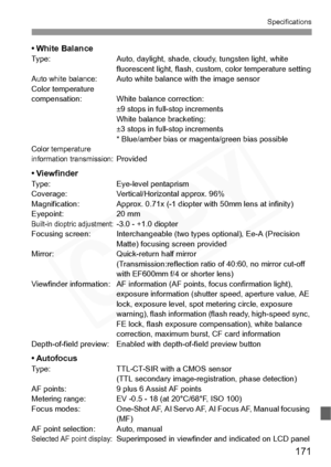 Page 171
171
Specifications
• White BalanceType: Auto, daylight, shade, cloudy, tungsten light, white 
fluorescent light, fl ash, custom, color  temperature setting
Auto white balance:Auto white balance with the image sensor
Color temperature 
compensation: White balance correction:  ±9 stops in full-stop increments
White balance bracketing: 
±3 stops in full-stop increments
* Blue/amber bias or magenta/green bias possible
Color temperature 
information transmission:Provided
• ViewfinderType: Eye-level...