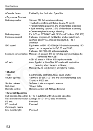 Page 172
Specifications
172
AF-assist beam: Emitted by the dedicated Speedlite
• Exposure ControlMetering modes: 35-zone TT L full aperture metering
• Evaluative metering ( linkable to any AF point)
• Partial metering (a pprox. 8% of viewfinder at center)
• Spot metering (a pprox. 3.5% of viewfinder at center)
• Center-weighted Average Metering
Metering range: EV 1-20 (at 20°C/68° F with EF50mm f/1.4 lens, ISO 100)
Exposure control: Full auto, program AE  (shiftable), shutter-priority AE, 
aperture-priority AE,...