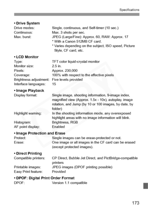 Page 173
173
Specifications
• Drive SystemDrive modes: Single, continuous, and Self-timer (10 sec.)
Continuous: Max. 3 shots per sec.
Max. burst: JPEG (Large/Fine) : Approx. 60, RAW: Approx. 17
* With a Canon  512MB CF card.
* Varies depending on the  subject, ISO speed, Picture 
Style, CF card, etc.
• LCD MonitorType: TFT color liquid-crystal monitor
Monitor size: 2.5 in.
Pixels: Approx. 230,000
Coverage: 100% with respec t to the effective pixels
Brightness adjustment : Five levels provided
Interface...