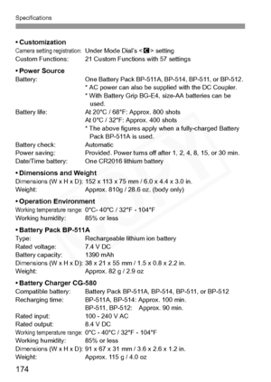 Page 174
Specifications
174
• CustomizationCamera setting registration:  Under Mode Dial’s  setting
Custom Functions: 21 Custom Functions with 57 settings
• Power SourceBattery: One Battery Pack BP-511 A, BP-514, BP-511, or BP-512. 
* AC power can also be su pplied with the DC Coupler.
* With Battery Grip BG-E4,  size-AA batteries can be 
used.
Battery life: At 20°C /  68°F: Approx. 800 shots
At 0°C / 32°F: Approx. 400 shots
* The above figures apply w hen a fully-charged Battery 
Pack BP-511A is used.
Battery...