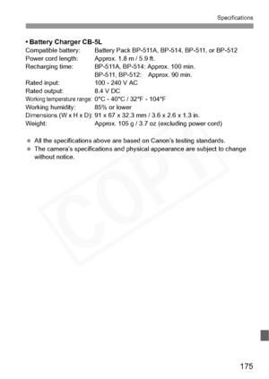 Page 175
175
Specifications
• Battery Charger CB-5LCompatible battery: Battery Pack BP-511A, BP-514, BP-511, or BP-512
Power cord length: Approx. 1.8 m / 5.9 ft.
Recharging time: BP-511A, BP-514: Approx. 100 min. BP-511, BP-512:  Approx. 90 min.
Rated input: 100 - 240 V AC
Rated output: 8.4 V DC
Working temperature range:0°C - 40°C / 32°F - 104°F
Working humidity: 85% or lower
Dimensions (W x H x D): 91 x 67 x 32.3 mm / 3.6 x 2.6 x 1.3 in.
Weight: Approx. 105 g / 3.7  oz (excluding power cord)
  All the...