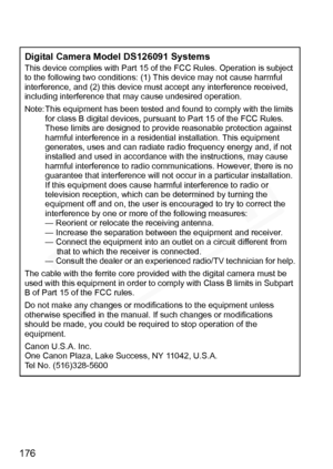 Page 176
176
Digital Camera Model DS126091 SystemsThis device complies with Part 15 of the FCC Rules. Operation is subject 
to the following two conditions: (1 ) This device may not cause harmful 
interference, and (2) this device must  accept any interference received, 
including interference that  may cause undesired operation.
Note: This equipment has been tested and  found to comply with the limits 
for class B digital devices, pursuant  to Part 15 of the FCC Rules. 
These limits are designed to prov ide...