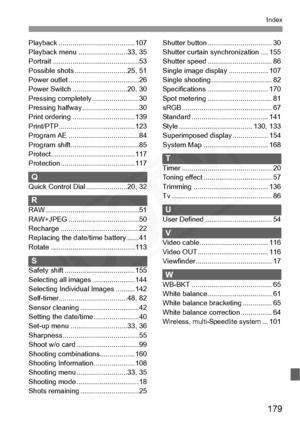 Page 179
179
Index
Playback .......................................107
Playback menu .... .....................33, 35
Portrait ................. ...........................53
Possible shots .. .........................25, 51
Power outlet ......... ...........................26
Power Switch ....... .....................20, 30
Pressing complete ly ........................30
Pressing halfway . ............................30
Print ordering ....... .........................139
Print/PTP.................