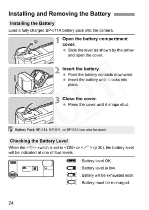 Page 24
24
Load a fully charged BP-511A battery pack into the camera.
1Open the battery compartment 
cover.
 Slide the lever as shown by the arrow 
and open the cover.
2Insert the battery.
 Point the battery contacts downward.
  Insert the battery until it locks into 
place.
3Close the cover.
 Press the cover until it snaps shut.
When the < 4> switch is set to < 1> or < J> (p.30), the battery level 
will be indicated at o ne of four levels.
z: Battery level OK.
x : Battery level is low.
b: Battery will be...