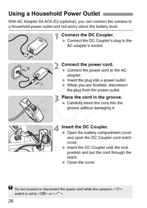 Page 26
26
With AC Adapter Kit ACK-E2 (optional), you can connect the camera to 
a household power outlet and not worry about the battery level.
1Connect the DC Coupler.
 Connect the DC Coupl er’s plug to the 
AC adapter’s socket.
2Connect the power cord.
  Connect the power cord to the AC 
adapter.
  Insert the plug into a power outlet.
  When you are finished, disconnect 
the plug from the power outlet.
3Place the cord in the groove.
 Carefully insert the cord into the 
groove without damaging it.
4Insert the...