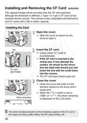 Page 28
28
The captured image will be recorded onto the CF card (optional).
Although the thickness is different,  a Type I or Type II CF card can be 
inserted into the camera. The camera  is also compatible with Microdrive 
and CF cards with 2 GB or higher capacity.
1Open the cover.
 Slide the cover as shown by the 
arrow to open it.
2Insert the CF card.
 Using Canon CF cards is 
recommended.
  If the CF card is inserted in the 
wrong way, it may damage the 
camera. As shown by the arrow, 
face the label side...