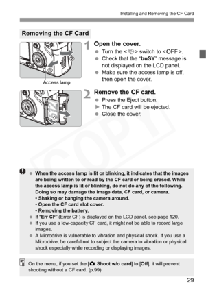 Page 29
29
Installing and Removing the CF Card
1Open the cover.
 Turn the < 4> switch to < 2>.
  Check that the “ buSY” message is 
not displayed on the LCD panel.
  Make sure the access lamp is off, 
then open the cover.
2Remove the CF card.
 Press the Eject button.
X The CF card will be ejected.
  Close the cover.
Removing the CF Card
Access lamp
 When the access lamp is  lit or blinking, it indicates that the images 
are being written to or read by th e CF card or being erased. While 
the access lamp is lit...