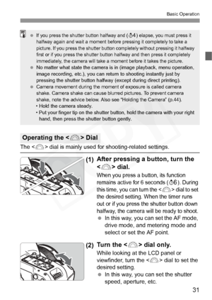 Page 31
31
Basic Operation
The  dial is mainly used for shooting-related settings.
(1)After pressing a button, turn the 
<
6 > dial.
When you press a button, its function 
remains active for 6 seconds (
9). During 
this time, you can turn the  dial to set 
the desired setting.  When the timer runs 
out or if you press the shutter button down 
halfway, the camera wi ll be ready to shoot.
 In this way, you can set the AF mode, 
drive mode, and metering mode and 
select or set the AF point.
(2) Tu r n  t h e  <
6>...