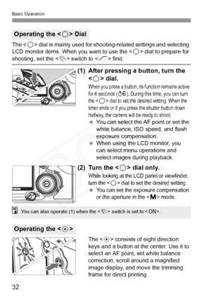 Page 32
Basic Operation
32
The  dial is mainly used for shooting-related settings and selecting 
LCD monitor items. When  you want to use the  dial to prepare for shooting, set the  switch to < J> first.
(1) After pressing a button, turn the 
 dial.
When you press a bu tton, its function remains active 
for 6 seconds (9). During this ti me, you can turn 
the  dial to set the desi red setting. When the 
timer ends or if you pres s the shutter button down 
halfway, the camera w ill be ready to shoot.
 You can...