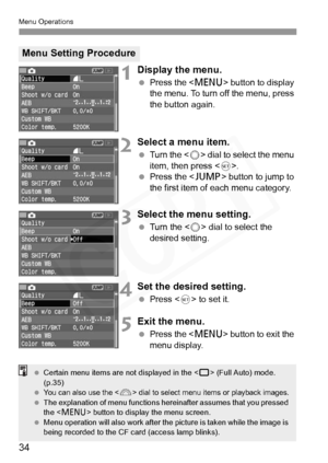 Page 34
Menu Operations
34
1Display the menu.
 Press the < M> button to display 
the menu. To turn off the menu, press 
the button again.
2Select a menu item.
  Turn the < 5> dial to select the menu 
item, then press < 0>.
  Press the < C> button to jump to 
the first item of each menu category.
3Select the menu setting.
  Turn the < 5> dial to select the 
desired setting.
4Set the desired setting.
  Press < 0> to set it.
5Exit the menu.
  Press the < M> button to exit the 
menu display.
Menu Setting Procedure...