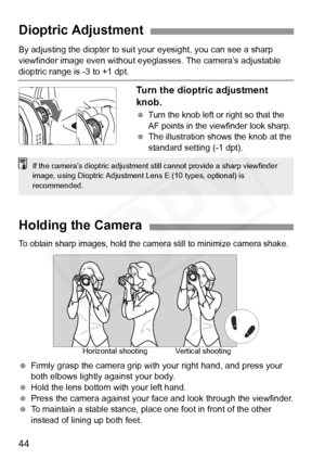Page 44
44
By adjusting the diopter to suit your eyesight, you can see a sharp 
viewfinder image even without eyeglasses. The camera’s adjustable 
dioptric range is -3 to +1 dpt.
Turn the dioptric adjustment 
knob.
 Turn the knob left or  right so that the 
AF points in the viewfinder look sharp.
  The illustration shows the knob at the 
standard setting (-1 dpt).
Dioptric Adjustment
If the camera’s dioptric ad justment still cannot provide a sharp viewfinder 
image, using Dioptric Adjustment  Lens E (10 types,...