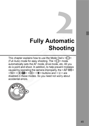 Page 45
45
Fully AutomaticShooting
This chapter explains how to use the Mode Dial’s  
(Full Auto) mode for easy shooting. The  mode 
automatically sets the AF mode, drive mode, etc. All you 
do is point and shoot. In additi on, to help prevent mistakes 
caused by operating the camera improperly, the <
E> 
    buttons and  are 
disabled in these modes. So you need not worry about 
accidental errors.  