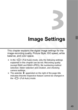 Page 49
49
Image Settings
This chapter explains the digital image settings for the 
image-recording quality, Picture Style, ISO speed, white 
balance, and color space.
  In the < 1> (Full Auto) mode, only the following settings 
explained in this chapter can be set: Recording quality 
(except RAW and RAW+JPEG), file numbering method 
selection, folder selecti on and creation, and checking 
camera settings.
  The asterisk  M appended on the right of the page title 
indicates that the respective feature cannot be...