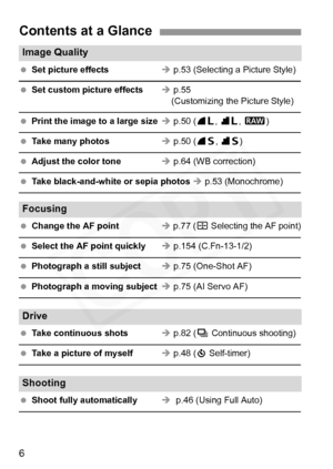 Page 6
6
Contents at a Glance
Image Quality                                                                 
 Set picture effects Î p.53 (Selecting a Picture Style)
  Set custom picture effects Î p.55
    (Customizing the Picture Style)
  Print the image to a large size Î p.50 ( 73, 83 , 1 )
  Take many photos Î p.50 ( 76, 86 )
  Adjust the color tone Î p.64 (WB correction)
  Take black-and-white or sepia photos  Î p.53 (Monochrome)
Focusing                                                            
 Change...