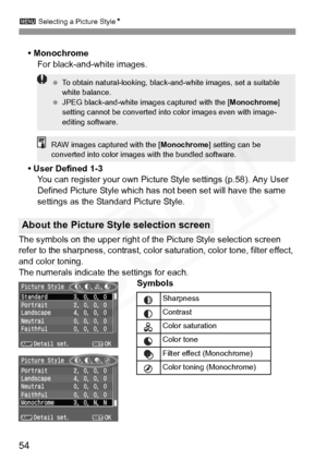 Page 54
3 Selecting a Picture Style N
54
• Monochrome
For black-and-white images.
• User Defined 1-3 You can register your own Pictur e Style settings (p.58). Any User 
Defined Picture Style which has  not been set will have the same 
settings as the Standard Picture Style.
The symbols on the upper right of the Picture Style selection screen 
refer to the sharpness, contrast, color  saturation, color tone, filter effect, 
and color toning.
The numerals indicate the settings for each. Symbols
About the Picture...