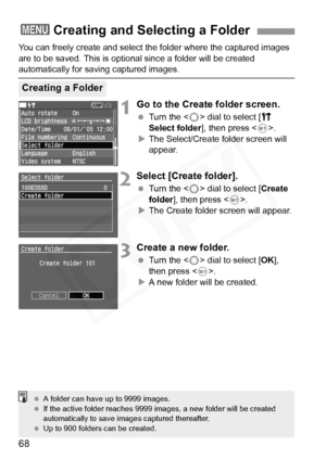 Page 68
68
You can freely create and select the folder where the captured images 
are to be saved. This is opti onal since a folder will be created 
automatically for saving captured images.
1Go to the Create folder screen.
 Turn the < 5> dial to select [ c 
Select folder ], then press < 0>.
X The Select/Create folder screen will 
appear.
2Select [Create folder].
  Turn the < 5> dial to select [ Create 
folder ], then press < 0>.
X The Create folder screen will appear.
3Create a new folder.
  Turn the < 5> dial...