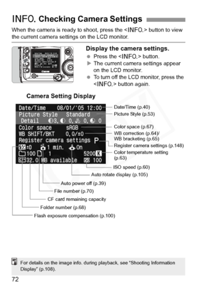 Page 72
72
When the camera is ready to shoot, press the  button to view 
the current camera settings on the LCD monitor.
Display the camera settings.
 Press the < B> button.
X The current camera settings appear 
on the LCD monitor.
  To turn off the LCD monitor, press the 
 button again.
B Checking Camera Settings
Date/Time (p.40)
Picture Style (p.53)
WB correction (p.64)/
WB bracketing (p.65) Color space (p.67)
Register camera se ttings (p.148)
Color temperature setting 
(p.63)
ISO speed (p.60)
Auto rotate...
