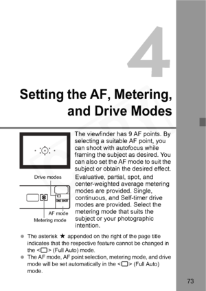 Page 73
73
Setting the AF, Metering,and Drive Modes
The viewfinder has 9 AF points. By 
selecting a suitable AF point, you 
can shoot with autofocus while 
framing the subject as desired. You 
can also set the AF mode to suit the 
subject or obtain the desired effect.
Evaluative, partial, spot, and 
center-weighted average metering 
modes are provided. Single, 
continuous, and Self-timer drive 
modes are provided. Select the 
metering mode that suits the 
subject or your photographic 
intention.
  The asterisk...