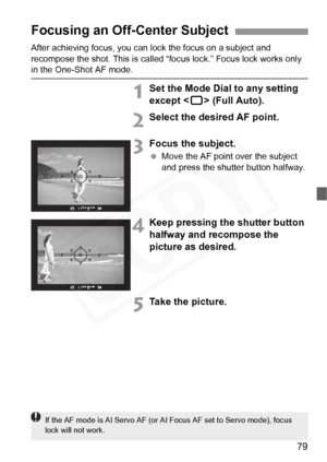 Page 79
79
After achieving focus, you can lock the focus on a subject and 
recompose the shot. This is called “f ocus lock.” Focus lock works only 
in the One-Shot AF mode.
1Set the Mode Dial to any setting 
except  (Full Auto).
2Select the desired AF point.
3Focus the subject.
 Move the AF point over the subject 
and press the shutter button halfway.
4Keep pressing the shutter button 
halfway and recompose the 
picture as desired.
5Take the picture.
Focusing an Off-Center Subject
If the AF mode is AI Se rvo AF...