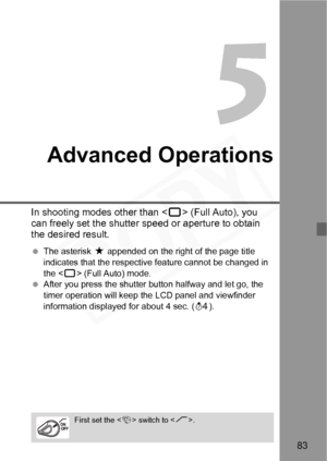 Page 83
83
Advanced Operations
In shooting modes other than  (Full Auto), you 
can freely set the shutter sp eed or aperture to obtain 
the desired result.
  The asterisk  M appended on the right of the page title 
indicates that the respective feature cannot be changed in 
the < 1> (Full Auto) mode.
  After you press the shutter  button halfway and let go, the 
timer operation will keep the LCD panel and viewfinder 
information displayed for about 4 sec. ( 0).
First set the < 4> switch to < J>.  