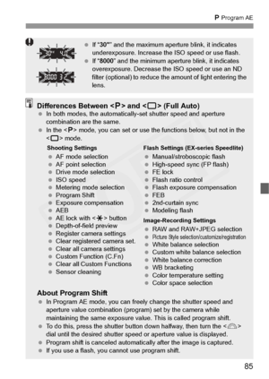 Page 85
85
d Program AE
  If “30 ” and the maximum apertu re blink, it indicates 
underexposure. Increase th e ISO speed or use flash.
  If “8000 ” and the minimum aperture  blink, it indicates 
overexposure. Decrease th e ISO speed or use an ND 
filter (optional) to reduce the am ount of light entering the 
lens.
Differences Between < d> and < 1> (Full Auto) In both modes, the au tomatically-set shutter speed and aperture 
combination are the same.
  In the < d> mode, you can set or use the fu nctions below,...