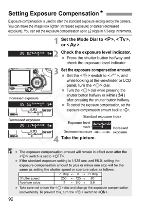 Page 92
92
Exposure compensation is used to alter the standard exposure setting set by the camera. 
You can make the image look  lighter (increased exposure) or darker (decreased 
exposure). You can set the expo sure compensation up to ±2 stops in 1/3-stop increments.
1Set the Mode Dial to < d>, < s>, 
or < f>.
2Check the exposure level indicator.
 Press the shutter button halfway and 
check the exposure level indicator.
3Set the exposure compensation amount.
 Set the < 4> switch to < J>, and 
while looking at...