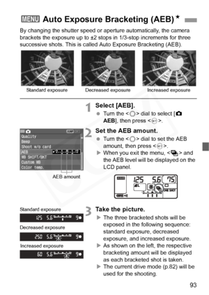 Page 93
93
By changing the shutter speed or aperture automatically, the camera 
brackets the exposure up to ±2 st ops in 1/3-stop increments for three 
successive shots. This is calle d Auto Exposure Bracketing (AEB).
1Select [AEB].
 Turn the < 5> dial to select [ z 
AEB ], then press < 0>.
2Set the AEB amount.
  Turn the < 5> dial to set the AEB 
amount, then press < 0>.
X When you exit the menu, < h> and 
the AEB level will be  displayed on the 
LCD panel.
3Take the picture.
X The three bracketed shots will...