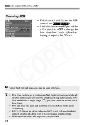 Page 94
3 Auto Exposure Bracketing (AEB) N
94
 Follow steps 1 and 2 to set the AEB 
amount to < >.
  It will also be canceled if you set the 
 switch to < 2>, change the 
lens, attain flash ready, replace the 
battery, or replace the CF card.
Canceling AEB
Neither flash nor bulb expo sures can be used with AEB.
 If the drive mode is  set to continuous (i), the three bracketed shots will 
be taken continuously and then the shoo ting will stop automatically. If the 
drive mode is set  to single image (u), you...