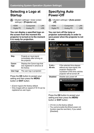 Page 110110
Customizing System Operation (System Settings)
Selecting a Logo at 
Startup
> [System settings] > [User screen 
settings] > 
[Projector on]
You can display a specified logo on 
the screen from the moment the 
projector is turned on to the moment 
it is ready for projection.
Press the OK button to accept your 
setting and then press the MENU 
button or EXIT button.
• [Canon logo] is the factory default.
• Only images with an aspect of 16:10 can be 
registered as user logos.
Specifying Auto 
Power-Off...