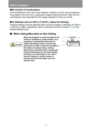 Page 128Before Installation
128
■Be Careful of Condensation
If the temperature of the room rises suddenly, moisture in the air may condense on 
the projector lens and mirror, causing the image to become blurred. Wait until the 
condensation has evaporated for the image projected to return to normal.
■At Altitudes above 2,300 m (7,545.8), Adjust the Settings
Projector settings must be adjusted when using the projector at altitudes of 2,300 m 
(7,545.8) or higher. Specifically, refer to instructions for [Fan mode]...