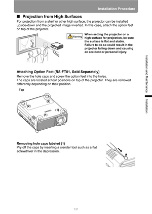 Page 131Installation Procedure
131
Installation and Maintenance
Installation
■Projection from High Surfaces
For projection from a shelf or other high surface, the projector can be installed 
upside-down and the projected image inverted. In this case, attach the option feet 
on top of the projector.
Attaching Option Feet (RS-FT01, Sold Separately)
Remove the hole caps and screw the option feet into the holes.
The caps are located at four positions on top of the projector. They are removed 
differently depending...