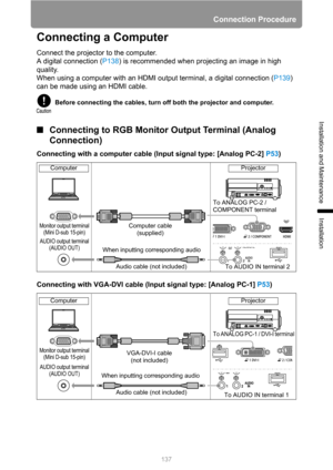 Page 137Connection Procedure
137
Installation and Maintenance
Installation
Connecting a Computer
Connect the projector to the computer.
A digital connection (P138) is recommended when projecting an image in high 
quality.
When using a computer with an HDMI output terminal, a digital connection (P139) 
can be made using an HDMI cable.
■Connecting to RGB Monitor Output Terminal (Analog 
Connection)
Connecting with a computer cable (Input signal type: [Analog PC-2] P53)
Connecting with VGA-DVI cable (Input signal...