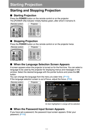 Page 144144
Starting Projection
Starting and Stopping Projection
■Starting Projection
Press the POWER button on the remote control or on the projector.
The [POWER ON] indicator initially flashes green, after which it remains lit.
■Stopping Projection
Press the POWER button on the remote control or on the projector twice.
■When the Language Selection Screen Appears
A screen appears when the projector is turned on for the first time. You can select a 
language to be used by the projector for displaying menus and...