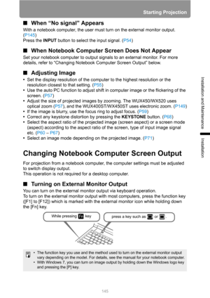 Page 145Starting Projection
145
Installation and Maintenance
Installation
■When “No signal” Appears
With a notebook computer, the user must turn on the external monitor output. 
(P145)
Press the INPUT button to select the input signal. (P54)
■When Notebook Computer Screen Does Not Appear
Set your notebook computer to output signals to an external monitor. For more 
details, refer to “Changing Notebook Computer Screen Output” below.
■Adjusting Image
•Set the display resolution of the computer to the highest...