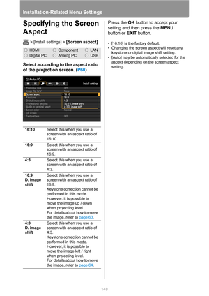 Page 148Installation-Related Menu Settings
148
Specifying the Screen 
Aspect
> [Install settings] > [Screen aspect]
Select according to the aspect ratio 
of the projection screen. (P60)Press the OK button to accept your 
setting and then press the MENU 
button or EXIT button.
• [16:10] is the factory default.
• Changing the screen aspect will reset any 
keystone or digital image shift setting.
• [Auto] may be automatically selected for the 
aspect depending on the screen aspect 
setting.
HDMIComponentLAN
Digital...